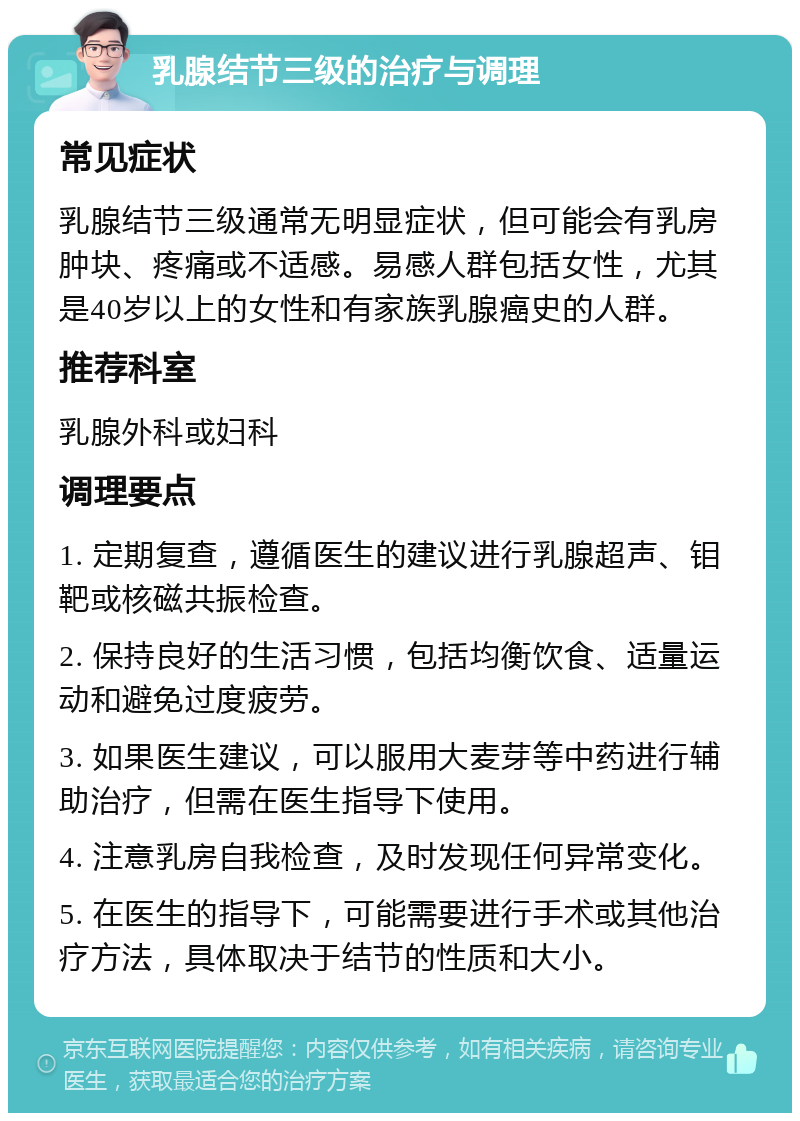 乳腺结节三级的治疗与调理 常见症状 乳腺结节三级通常无明显症状，但可能会有乳房肿块、疼痛或不适感。易感人群包括女性，尤其是40岁以上的女性和有家族乳腺癌史的人群。 推荐科室 乳腺外科或妇科 调理要点 1. 定期复查，遵循医生的建议进行乳腺超声、钼靶或核磁共振检查。 2. 保持良好的生活习惯，包括均衡饮食、适量运动和避免过度疲劳。 3. 如果医生建议，可以服用大麦芽等中药进行辅助治疗，但需在医生指导下使用。 4. 注意乳房自我检查，及时发现任何异常变化。 5. 在医生的指导下，可能需要进行手术或其他治疗方法，具体取决于结节的性质和大小。