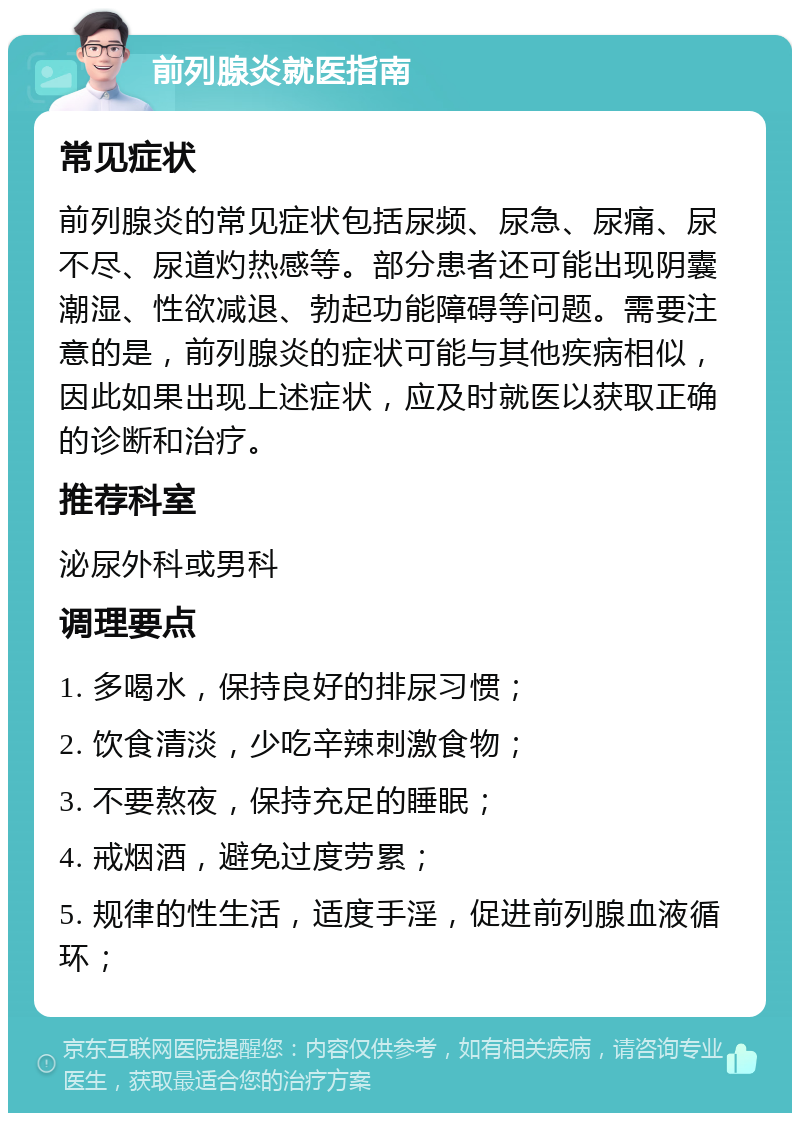 前列腺炎就医指南 常见症状 前列腺炎的常见症状包括尿频、尿急、尿痛、尿不尽、尿道灼热感等。部分患者还可能出现阴囊潮湿、性欲减退、勃起功能障碍等问题。需要注意的是，前列腺炎的症状可能与其他疾病相似，因此如果出现上述症状，应及时就医以获取正确的诊断和治疗。 推荐科室 泌尿外科或男科 调理要点 1. 多喝水，保持良好的排尿习惯； 2. 饮食清淡，少吃辛辣刺激食物； 3. 不要熬夜，保持充足的睡眠； 4. 戒烟酒，避免过度劳累； 5. 规律的性生活，适度手淫，促进前列腺血液循环；