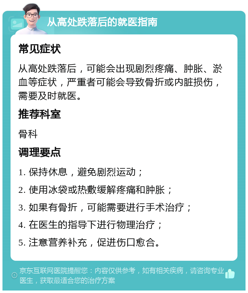 从高处跌落后的就医指南 常见症状 从高处跌落后，可能会出现剧烈疼痛、肿胀、淤血等症状，严重者可能会导致骨折或内脏损伤，需要及时就医。 推荐科室 骨科 调理要点 1. 保持休息，避免剧烈运动； 2. 使用冰袋或热敷缓解疼痛和肿胀； 3. 如果有骨折，可能需要进行手术治疗； 4. 在医生的指导下进行物理治疗； 5. 注意营养补充，促进伤口愈合。