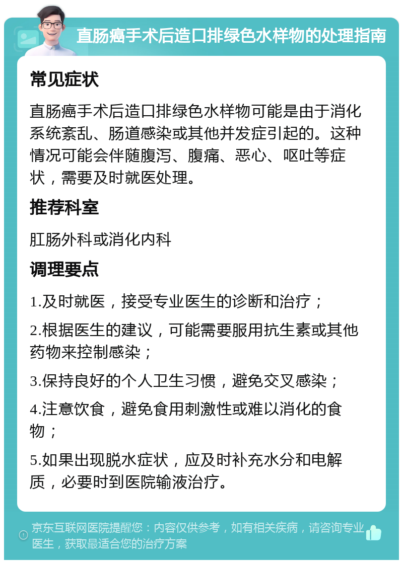 直肠癌手术后造口排绿色水样物的处理指南 常见症状 直肠癌手术后造口排绿色水样物可能是由于消化系统紊乱、肠道感染或其他并发症引起的。这种情况可能会伴随腹泻、腹痛、恶心、呕吐等症状，需要及时就医处理。 推荐科室 肛肠外科或消化内科 调理要点 1.及时就医，接受专业医生的诊断和治疗； 2.根据医生的建议，可能需要服用抗生素或其他药物来控制感染； 3.保持良好的个人卫生习惯，避免交叉感染； 4.注意饮食，避免食用刺激性或难以消化的食物； 5.如果出现脱水症状，应及时补充水分和电解质，必要时到医院输液治疗。