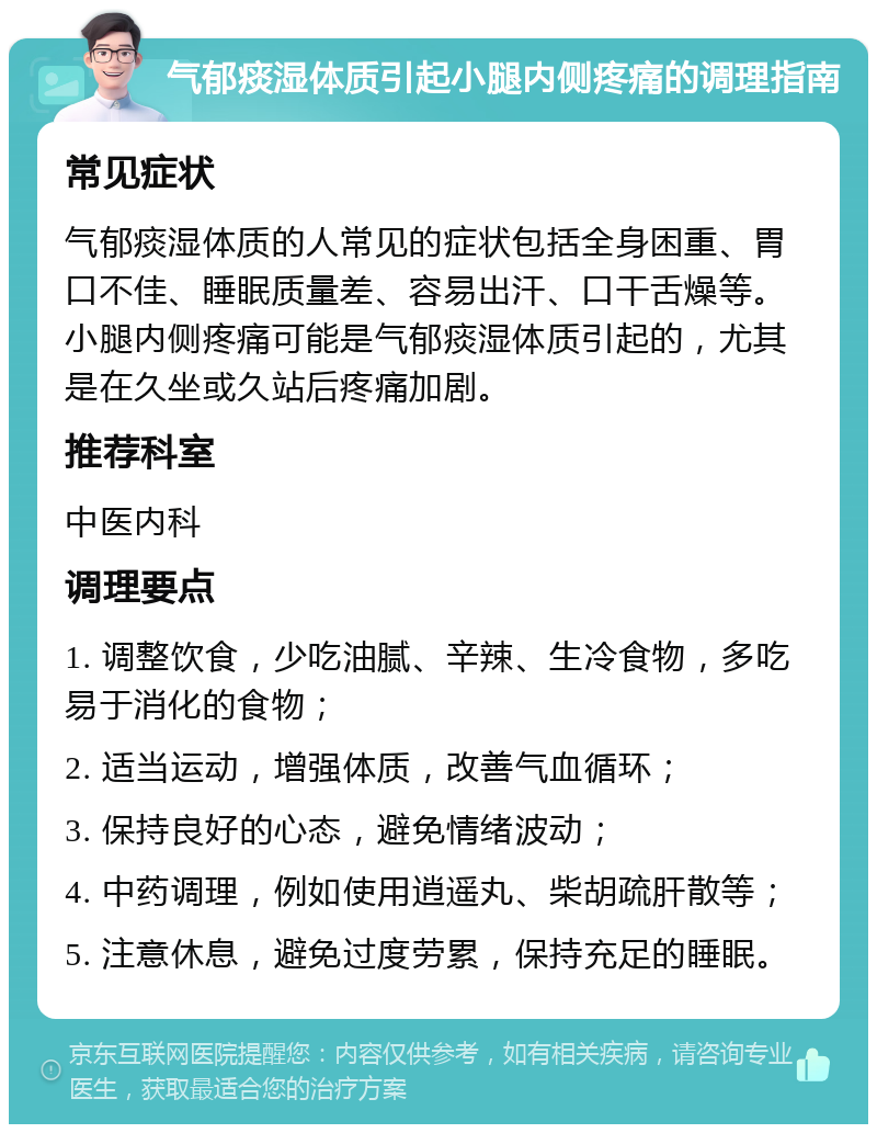 气郁痰湿体质引起小腿内侧疼痛的调理指南 常见症状 气郁痰湿体质的人常见的症状包括全身困重、胃口不佳、睡眠质量差、容易出汗、口干舌燥等。小腿内侧疼痛可能是气郁痰湿体质引起的，尤其是在久坐或久站后疼痛加剧。 推荐科室 中医内科 调理要点 1. 调整饮食，少吃油腻、辛辣、生冷食物，多吃易于消化的食物； 2. 适当运动，增强体质，改善气血循环； 3. 保持良好的心态，避免情绪波动； 4. 中药调理，例如使用逍遥丸、柴胡疏肝散等； 5. 注意休息，避免过度劳累，保持充足的睡眠。