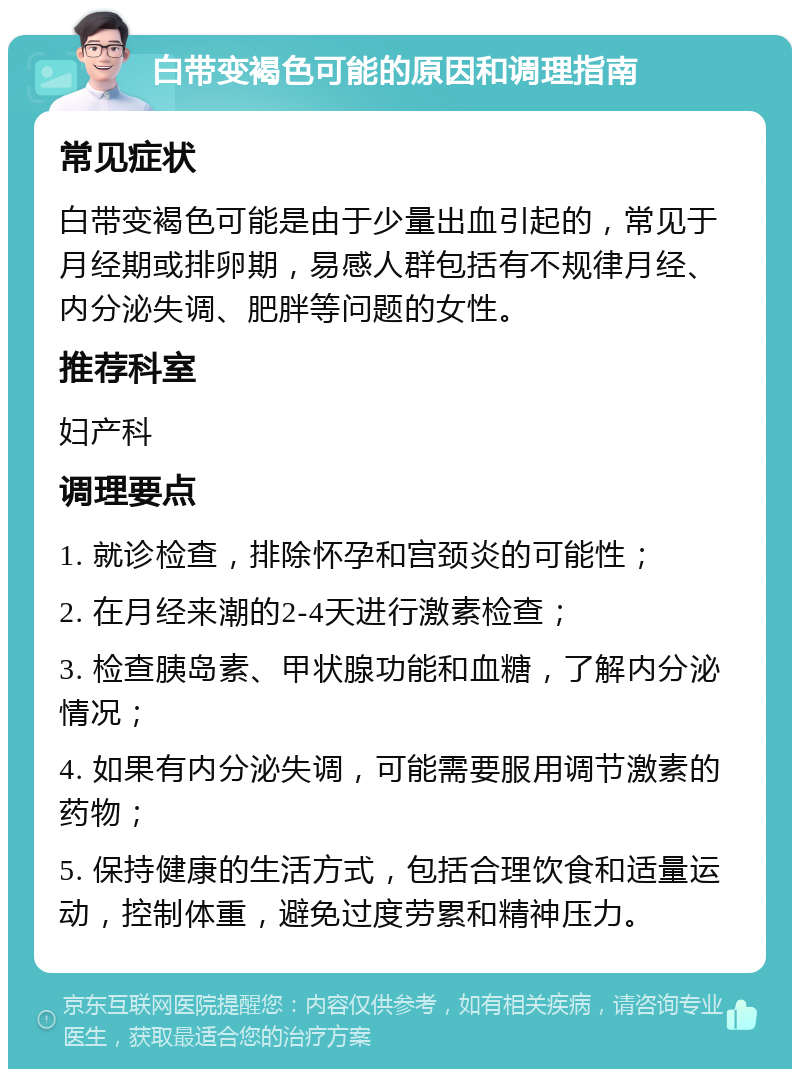 白带变褐色可能的原因和调理指南 常见症状 白带变褐色可能是由于少量出血引起的，常见于月经期或排卵期，易感人群包括有不规律月经、内分泌失调、肥胖等问题的女性。 推荐科室 妇产科 调理要点 1. 就诊检查，排除怀孕和宫颈炎的可能性； 2. 在月经来潮的2-4天进行激素检查； 3. 检查胰岛素、甲状腺功能和血糖，了解内分泌情况； 4. 如果有内分泌失调，可能需要服用调节激素的药物； 5. 保持健康的生活方式，包括合理饮食和适量运动，控制体重，避免过度劳累和精神压力。