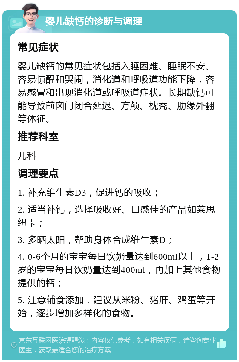 婴儿缺钙的诊断与调理 常见症状 婴儿缺钙的常见症状包括入睡困难、睡眠不安、容易惊醒和哭闹，消化道和呼吸道功能下降，容易感冒和出现消化道或呼吸道症状。长期缺钙可能导致前囟门闭合延迟、方颅、枕秃、肋缘外翻等体征。 推荐科室 儿科 调理要点 1. 补充维生素D3，促进钙的吸收； 2. 适当补钙，选择吸收好、口感佳的产品如莱思纽卡； 3. 多晒太阳，帮助身体合成维生素D； 4. 0-6个月的宝宝每日饮奶量达到600ml以上，1-2岁的宝宝每日饮奶量达到400ml，再加上其他食物提供的钙； 5. 注意辅食添加，建议从米粉、猪肝、鸡蛋等开始，逐步增加多样化的食物。