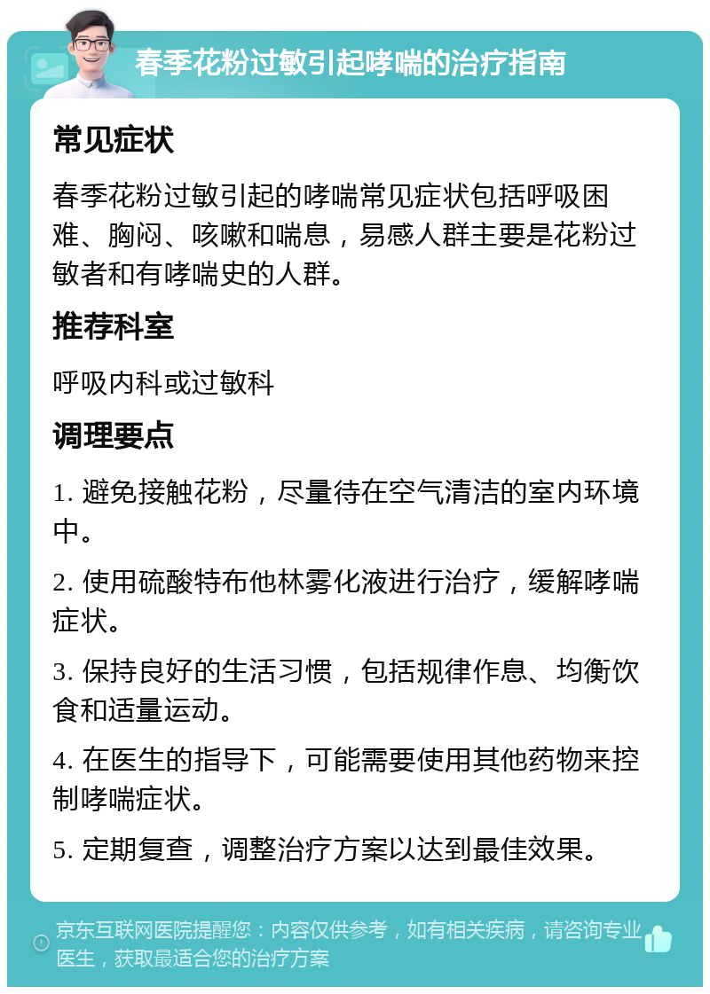 春季花粉过敏引起哮喘的治疗指南 常见症状 春季花粉过敏引起的哮喘常见症状包括呼吸困难、胸闷、咳嗽和喘息，易感人群主要是花粉过敏者和有哮喘史的人群。 推荐科室 呼吸内科或过敏科 调理要点 1. 避免接触花粉，尽量待在空气清洁的室内环境中。 2. 使用硫酸特布他林雾化液进行治疗，缓解哮喘症状。 3. 保持良好的生活习惯，包括规律作息、均衡饮食和适量运动。 4. 在医生的指导下，可能需要使用其他药物来控制哮喘症状。 5. 定期复查，调整治疗方案以达到最佳效果。