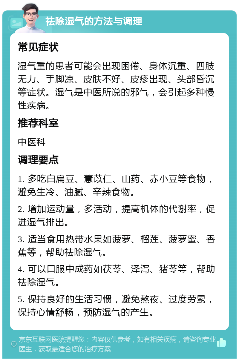 祛除湿气的方法与调理 常见症状 湿气重的患者可能会出现困倦、身体沉重、四肢无力、手脚凉、皮肤不好、皮疹出现、头部昏沉等症状。湿气是中医所说的邪气，会引起多种慢性疾病。 推荐科室 中医科 调理要点 1. 多吃白扁豆、薏苡仁、山药、赤小豆等食物，避免生冷、油腻、辛辣食物。 2. 增加运动量，多活动，提高机体的代谢率，促进湿气排出。 3. 适当食用热带水果如菠萝、榴莲、菠萝蜜、香蕉等，帮助祛除湿气。 4. 可以口服中成药如茯苓、泽泻、猪苓等，帮助祛除湿气。 5. 保持良好的生活习惯，避免熬夜、过度劳累，保持心情舒畅，预防湿气的产生。