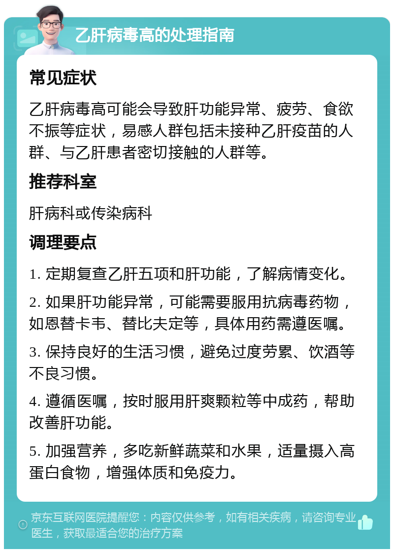 乙肝病毒高的处理指南 常见症状 乙肝病毒高可能会导致肝功能异常、疲劳、食欲不振等症状，易感人群包括未接种乙肝疫苗的人群、与乙肝患者密切接触的人群等。 推荐科室 肝病科或传染病科 调理要点 1. 定期复查乙肝五项和肝功能，了解病情变化。 2. 如果肝功能异常，可能需要服用抗病毒药物，如恩替卡韦、替比夫定等，具体用药需遵医嘱。 3. 保持良好的生活习惯，避免过度劳累、饮酒等不良习惯。 4. 遵循医嘱，按时服用肝爽颗粒等中成药，帮助改善肝功能。 5. 加强营养，多吃新鲜蔬菜和水果，适量摄入高蛋白食物，增强体质和免疫力。