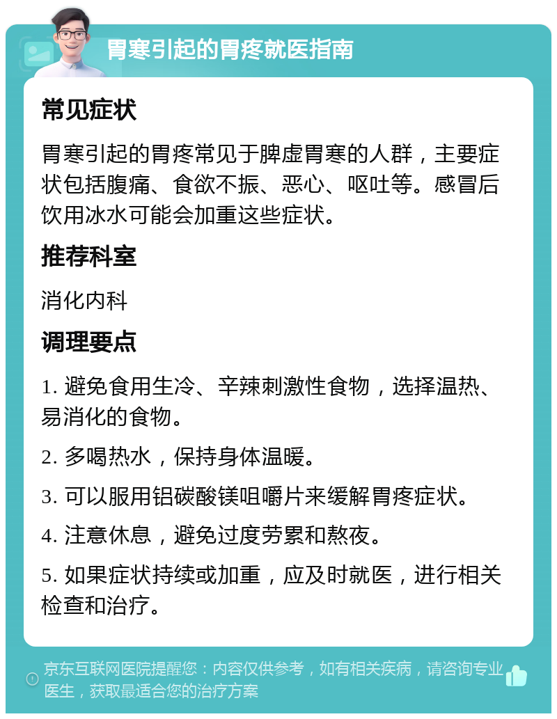 胃寒引起的胃疼就医指南 常见症状 胃寒引起的胃疼常见于脾虚胃寒的人群，主要症状包括腹痛、食欲不振、恶心、呕吐等。感冒后饮用冰水可能会加重这些症状。 推荐科室 消化内科 调理要点 1. 避免食用生冷、辛辣刺激性食物，选择温热、易消化的食物。 2. 多喝热水，保持身体温暖。 3. 可以服用铝碳酸镁咀嚼片来缓解胃疼症状。 4. 注意休息，避免过度劳累和熬夜。 5. 如果症状持续或加重，应及时就医，进行相关检查和治疗。