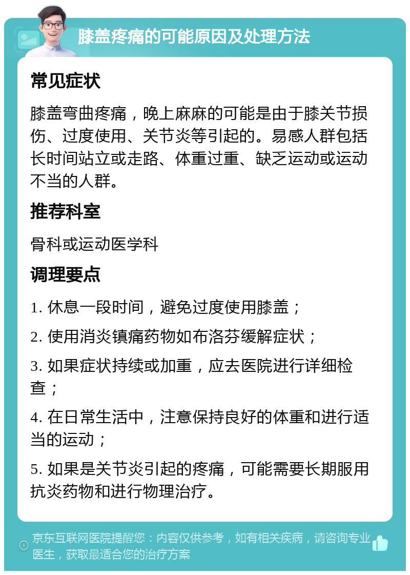 膝盖疼痛的可能原因及处理方法 常见症状 膝盖弯曲疼痛，晚上麻麻的可能是由于膝关节损伤、过度使用、关节炎等引起的。易感人群包括长时间站立或走路、体重过重、缺乏运动或运动不当的人群。 推荐科室 骨科或运动医学科 调理要点 1. 休息一段时间，避免过度使用膝盖； 2. 使用消炎镇痛药物如布洛芬缓解症状； 3. 如果症状持续或加重，应去医院进行详细检查； 4. 在日常生活中，注意保持良好的体重和进行适当的运动； 5. 如果是关节炎引起的疼痛，可能需要长期服用抗炎药物和进行物理治疗。