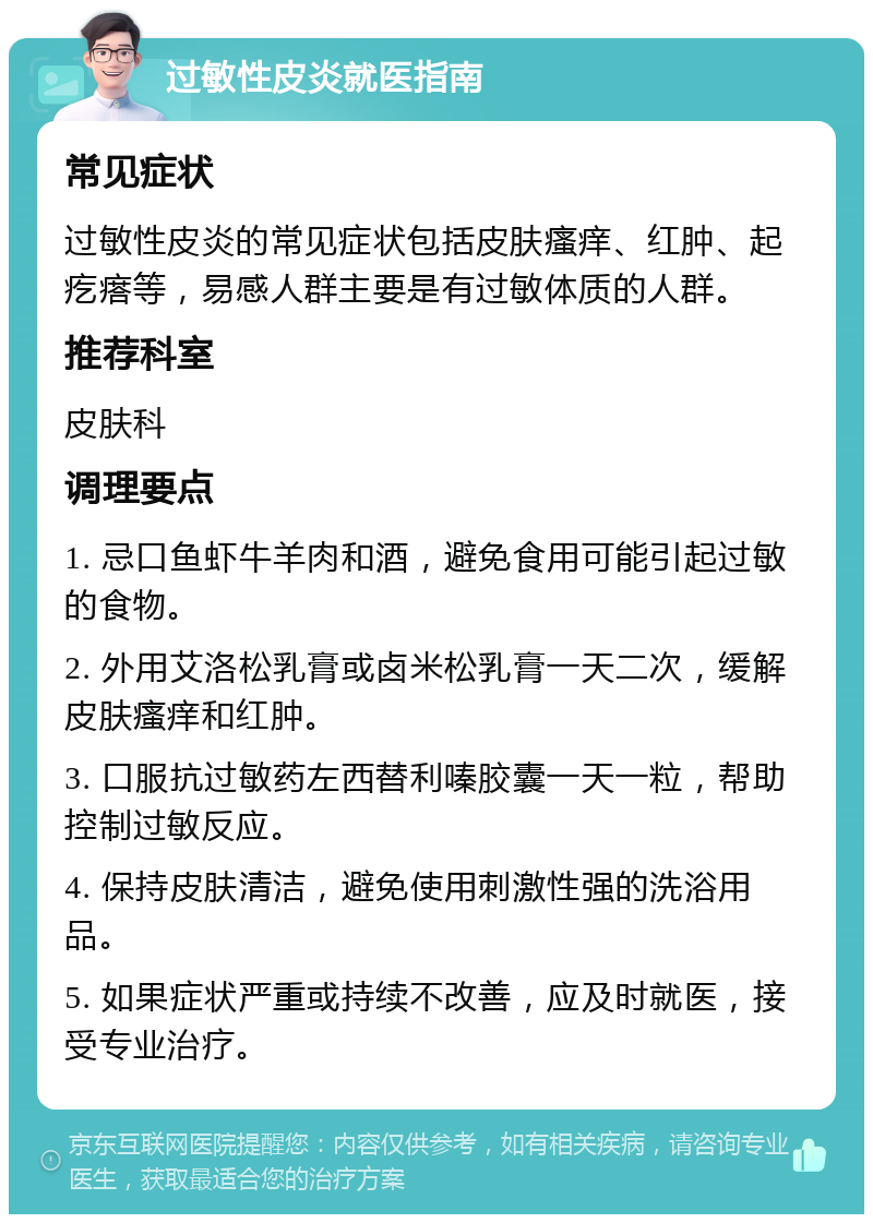 过敏性皮炎就医指南 常见症状 过敏性皮炎的常见症状包括皮肤瘙痒、红肿、起疙瘩等，易感人群主要是有过敏体质的人群。 推荐科室 皮肤科 调理要点 1. 忌口鱼虾牛羊肉和酒，避免食用可能引起过敏的食物。 2. 外用艾洛松乳膏或卤米松乳膏一天二次，缓解皮肤瘙痒和红肿。 3. 口服抗过敏药左西替利嗪胶囊一天一粒，帮助控制过敏反应。 4. 保持皮肤清洁，避免使用刺激性强的洗浴用品。 5. 如果症状严重或持续不改善，应及时就医，接受专业治疗。