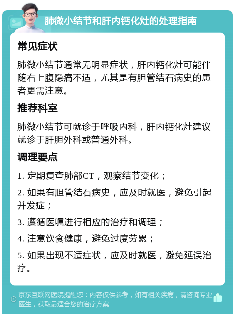 肺微小结节和肝内钙化灶的处理指南 常见症状 肺微小结节通常无明显症状，肝内钙化灶可能伴随右上腹隐痛不适，尤其是有胆管结石病史的患者更需注意。 推荐科室 肺微小结节可就诊于呼吸内科，肝内钙化灶建议就诊于肝胆外科或普通外科。 调理要点 1. 定期复查肺部CT，观察结节变化； 2. 如果有胆管结石病史，应及时就医，避免引起并发症； 3. 遵循医嘱进行相应的治疗和调理； 4. 注意饮食健康，避免过度劳累； 5. 如果出现不适症状，应及时就医，避免延误治疗。