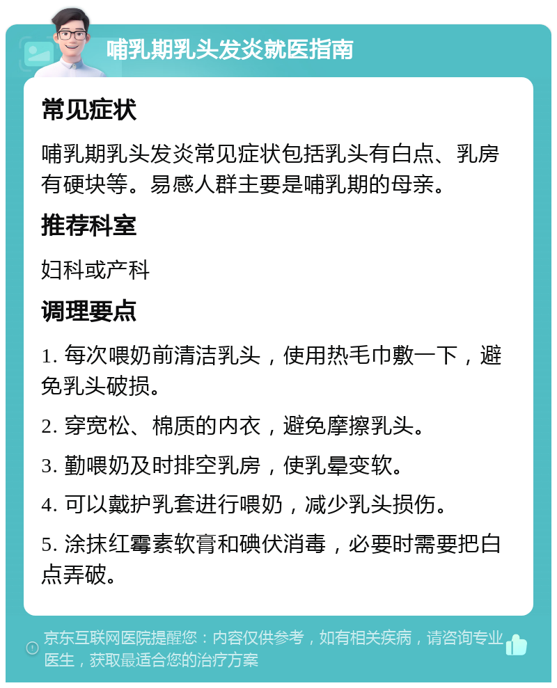 哺乳期乳头发炎就医指南 常见症状 哺乳期乳头发炎常见症状包括乳头有白点、乳房有硬块等。易感人群主要是哺乳期的母亲。 推荐科室 妇科或产科 调理要点 1. 每次喂奶前清洁乳头，使用热毛巾敷一下，避免乳头破损。 2. 穿宽松、棉质的内衣，避免摩擦乳头。 3. 勤喂奶及时排空乳房，使乳晕变软。 4. 可以戴护乳套进行喂奶，减少乳头损伤。 5. 涂抹红霉素软膏和碘伏消毒，必要时需要把白点弄破。