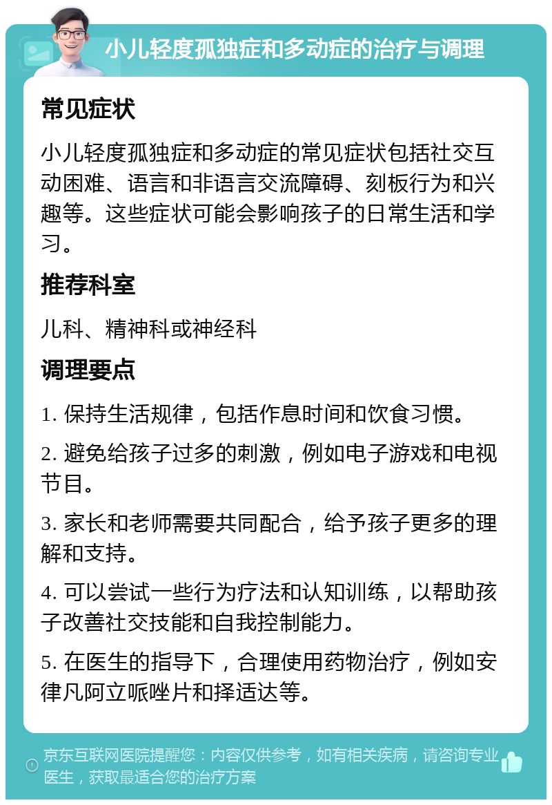 小儿轻度孤独症和多动症的治疗与调理 常见症状 小儿轻度孤独症和多动症的常见症状包括社交互动困难、语言和非语言交流障碍、刻板行为和兴趣等。这些症状可能会影响孩子的日常生活和学习。 推荐科室 儿科、精神科或神经科 调理要点 1. 保持生活规律，包括作息时间和饮食习惯。 2. 避免给孩子过多的刺激，例如电子游戏和电视节目。 3. 家长和老师需要共同配合，给予孩子更多的理解和支持。 4. 可以尝试一些行为疗法和认知训练，以帮助孩子改善社交技能和自我控制能力。 5. 在医生的指导下，合理使用药物治疗，例如安律凡阿立哌唑片和择适达等。