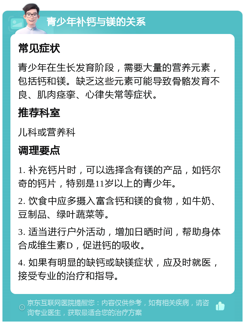 青少年补钙与镁的关系 常见症状 青少年在生长发育阶段，需要大量的营养元素，包括钙和镁。缺乏这些元素可能导致骨骼发育不良、肌肉痉挛、心律失常等症状。 推荐科室 儿科或营养科 调理要点 1. 补充钙片时，可以选择含有镁的产品，如钙尔奇的钙片，特别是11岁以上的青少年。 2. 饮食中应多摄入富含钙和镁的食物，如牛奶、豆制品、绿叶蔬菜等。 3. 适当进行户外活动，增加日晒时间，帮助身体合成维生素D，促进钙的吸收。 4. 如果有明显的缺钙或缺镁症状，应及时就医，接受专业的治疗和指导。