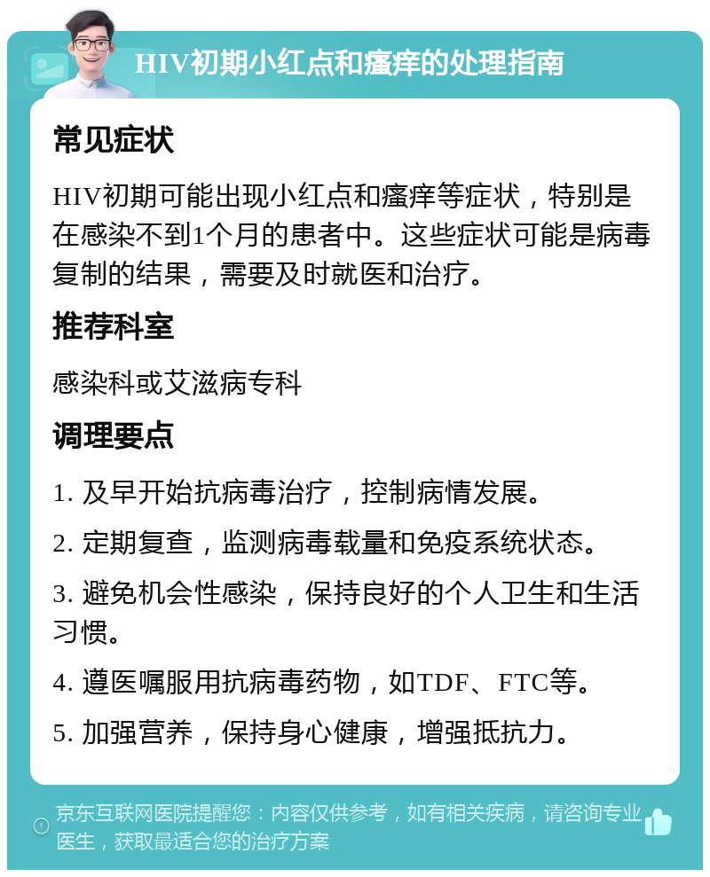 HIV初期小红点和瘙痒的处理指南 常见症状 HIV初期可能出现小红点和瘙痒等症状，特别是在感染不到1个月的患者中。这些症状可能是病毒复制的结果，需要及时就医和治疗。 推荐科室 感染科或艾滋病专科 调理要点 1. 及早开始抗病毒治疗，控制病情发展。 2. 定期复查，监测病毒载量和免疫系统状态。 3. 避免机会性感染，保持良好的个人卫生和生活习惯。 4. 遵医嘱服用抗病毒药物，如TDF、FTC等。 5. 加强营养，保持身心健康，增强抵抗力。