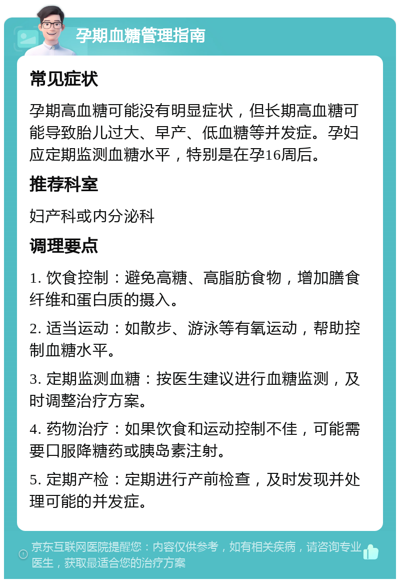 孕期血糖管理指南 常见症状 孕期高血糖可能没有明显症状，但长期高血糖可能导致胎儿过大、早产、低血糖等并发症。孕妇应定期监测血糖水平，特别是在孕16周后。 推荐科室 妇产科或内分泌科 调理要点 1. 饮食控制：避免高糖、高脂肪食物，增加膳食纤维和蛋白质的摄入。 2. 适当运动：如散步、游泳等有氧运动，帮助控制血糖水平。 3. 定期监测血糖：按医生建议进行血糖监测，及时调整治疗方案。 4. 药物治疗：如果饮食和运动控制不佳，可能需要口服降糖药或胰岛素注射。 5. 定期产检：定期进行产前检查，及时发现并处理可能的并发症。