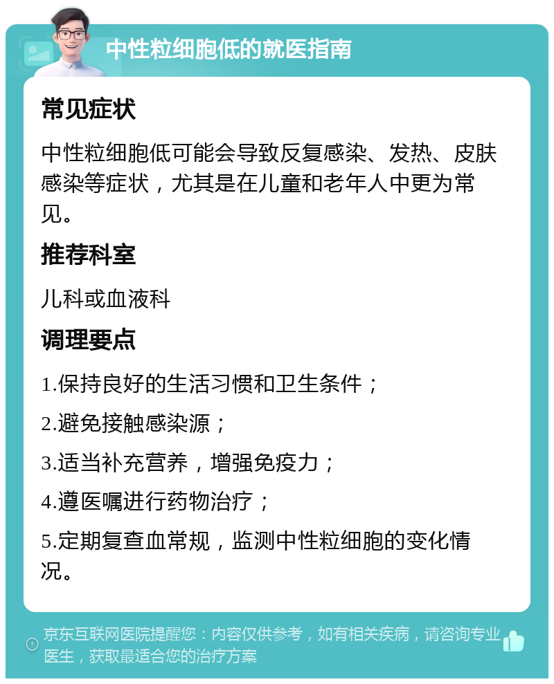 中性粒细胞低的就医指南 常见症状 中性粒细胞低可能会导致反复感染、发热、皮肤感染等症状，尤其是在儿童和老年人中更为常见。 推荐科室 儿科或血液科 调理要点 1.保持良好的生活习惯和卫生条件； 2.避免接触感染源； 3.适当补充营养，增强免疫力； 4.遵医嘱进行药物治疗； 5.定期复查血常规，监测中性粒细胞的变化情况。