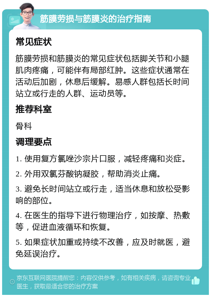 筋膜劳损与筋膜炎的治疗指南 常见症状 筋膜劳损和筋膜炎的常见症状包括脚关节和小腿肌肉疼痛，可能伴有局部红肿。这些症状通常在活动后加剧，休息后缓解。易感人群包括长时间站立或行走的人群、运动员等。 推荐科室 骨科 调理要点 1. 使用复方氯唑沙宗片口服，减轻疼痛和炎症。 2. 外用双氯芬酸钠凝胶，帮助消炎止痛。 3. 避免长时间站立或行走，适当休息和放松受影响的部位。 4. 在医生的指导下进行物理治疗，如按摩、热敷等，促进血液循环和恢复。 5. 如果症状加重或持续不改善，应及时就医，避免延误治疗。