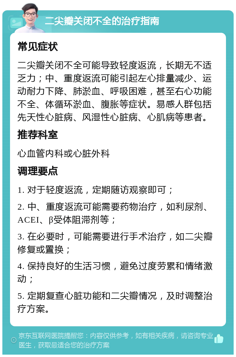 二尖瓣关闭不全的治疗指南 常见症状 二尖瓣关闭不全可能导致轻度返流，长期无不适乏力；中、重度返流可能引起左心排量减少、运动耐力下降、肺淤血、呼吸困难，甚至右心功能不全、体循环淤血、腹胀等症状。易感人群包括先天性心脏病、风湿性心脏病、心肌病等患者。 推荐科室 心血管内科或心脏外科 调理要点 1. 对于轻度返流，定期随访观察即可； 2. 中、重度返流可能需要药物治疗，如利尿剂、ACEI、β受体阻滞剂等； 3. 在必要时，可能需要进行手术治疗，如二尖瓣修复或置换； 4. 保持良好的生活习惯，避免过度劳累和情绪激动； 5. 定期复查心脏功能和二尖瓣情况，及时调整治疗方案。