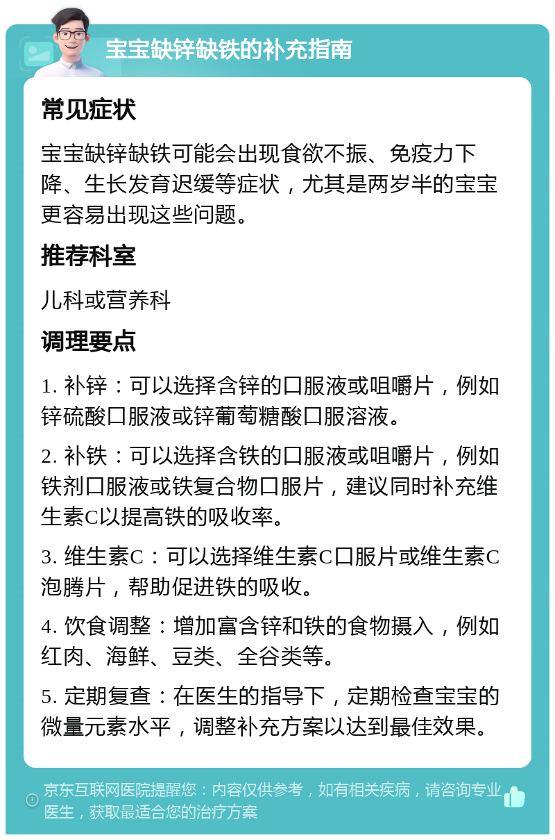 宝宝缺锌缺铁的补充指南 常见症状 宝宝缺锌缺铁可能会出现食欲不振、免疫力下降、生长发育迟缓等症状，尤其是两岁半的宝宝更容易出现这些问题。 推荐科室 儿科或营养科 调理要点 1. 补锌：可以选择含锌的口服液或咀嚼片，例如锌硫酸口服液或锌葡萄糖酸口服溶液。 2. 补铁：可以选择含铁的口服液或咀嚼片，例如铁剂口服液或铁复合物口服片，建议同时补充维生素C以提高铁的吸收率。 3. 维生素C：可以选择维生素C口服片或维生素C泡腾片，帮助促进铁的吸收。 4. 饮食调整：增加富含锌和铁的食物摄入，例如红肉、海鲜、豆类、全谷类等。 5. 定期复查：在医生的指导下，定期检查宝宝的微量元素水平，调整补充方案以达到最佳效果。