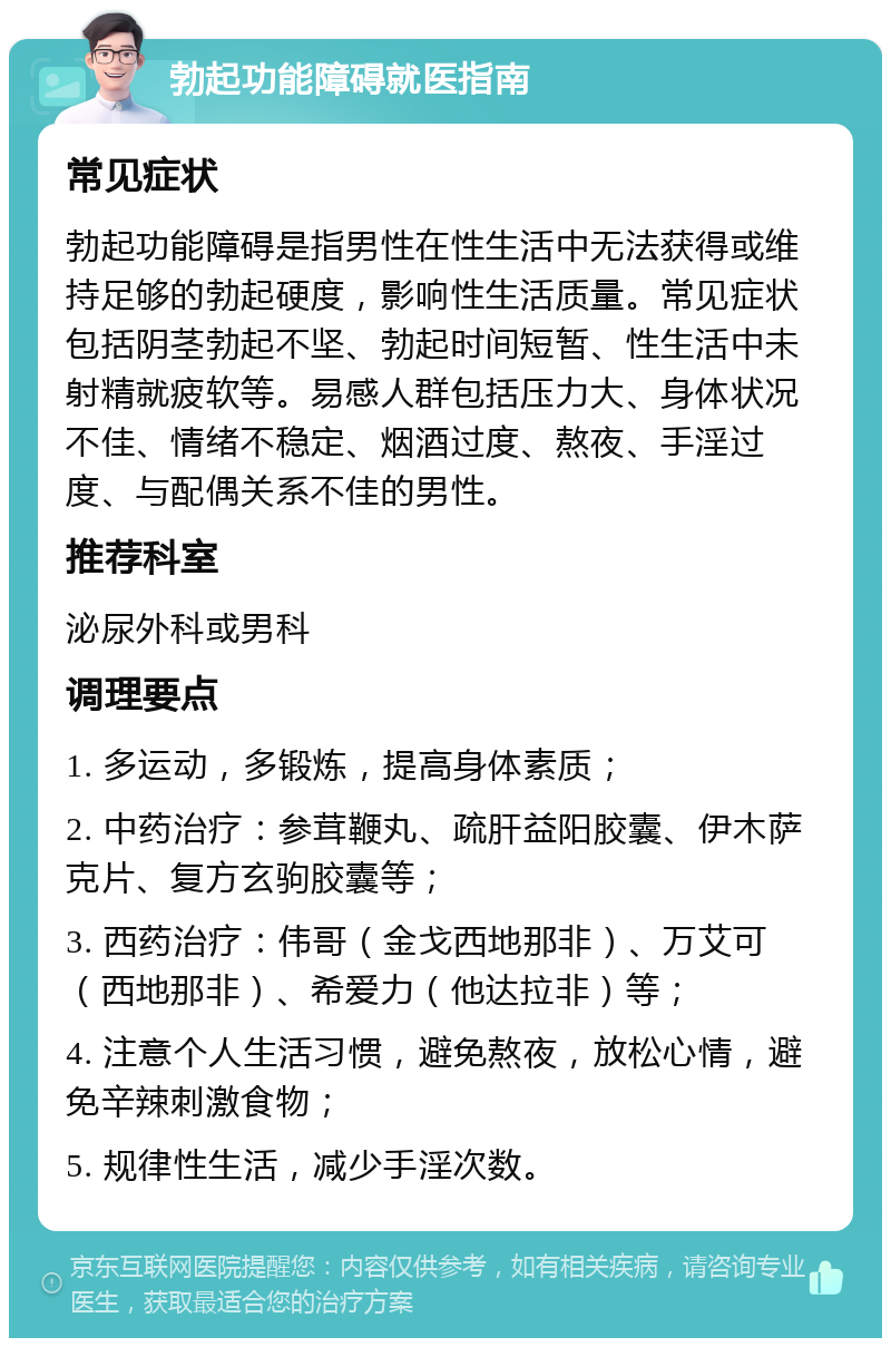 勃起功能障碍就医指南 常见症状 勃起功能障碍是指男性在性生活中无法获得或维持足够的勃起硬度，影响性生活质量。常见症状包括阴茎勃起不坚、勃起时间短暂、性生活中未射精就疲软等。易感人群包括压力大、身体状况不佳、情绪不稳定、烟酒过度、熬夜、手淫过度、与配偶关系不佳的男性。 推荐科室 泌尿外科或男科 调理要点 1. 多运动，多锻炼，提高身体素质； 2. 中药治疗：参茸鞭丸、疏肝益阳胶囊、伊木萨克片、复方玄驹胶囊等； 3. 西药治疗：伟哥（金戈西地那非）、万艾可（西地那非）、希爱力（他达拉非）等； 4. 注意个人生活习惯，避免熬夜，放松心情，避免辛辣刺激食物； 5. 规律性生活，减少手淫次数。