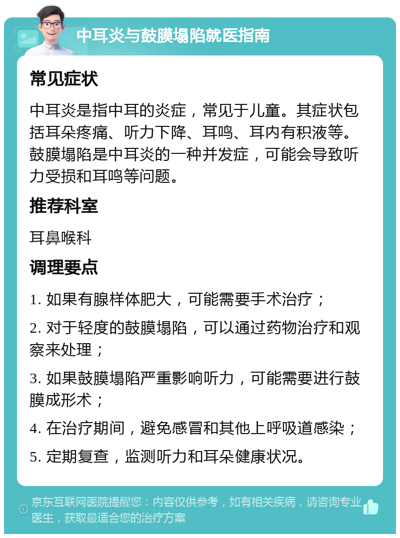 中耳炎与鼓膜塌陷就医指南 常见症状 中耳炎是指中耳的炎症，常见于儿童。其症状包括耳朵疼痛、听力下降、耳鸣、耳内有积液等。鼓膜塌陷是中耳炎的一种并发症，可能会导致听力受损和耳鸣等问题。 推荐科室 耳鼻喉科 调理要点 1. 如果有腺样体肥大，可能需要手术治疗； 2. 对于轻度的鼓膜塌陷，可以通过药物治疗和观察来处理； 3. 如果鼓膜塌陷严重影响听力，可能需要进行鼓膜成形术； 4. 在治疗期间，避免感冒和其他上呼吸道感染； 5. 定期复查，监测听力和耳朵健康状况。