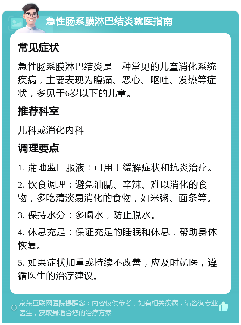 急性肠系膜淋巴结炎就医指南 常见症状 急性肠系膜淋巴结炎是一种常见的儿童消化系统疾病，主要表现为腹痛、恶心、呕吐、发热等症状，多见于6岁以下的儿童。 推荐科室 儿科或消化内科 调理要点 1. 蒲地蓝口服液：可用于缓解症状和抗炎治疗。 2. 饮食调理：避免油腻、辛辣、难以消化的食物，多吃清淡易消化的食物，如米粥、面条等。 3. 保持水分：多喝水，防止脱水。 4. 休息充足：保证充足的睡眠和休息，帮助身体恢复。 5. 如果症状加重或持续不改善，应及时就医，遵循医生的治疗建议。