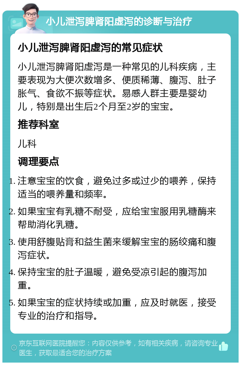 小儿泄泻脾肾阳虚泻的诊断与治疗 小儿泄泻脾肾阳虚泻的常见症状 小儿泄泻脾肾阳虚泻是一种常见的儿科疾病，主要表现为大便次数增多、便质稀薄、腹泻、肚子胀气、食欲不振等症状。易感人群主要是婴幼儿，特别是出生后2个月至2岁的宝宝。 推荐科室 儿科 调理要点 注意宝宝的饮食，避免过多或过少的喂养，保持适当的喂养量和频率。 如果宝宝有乳糖不耐受，应给宝宝服用乳糖酶来帮助消化乳糖。 使用舒腹贴膏和益生菌来缓解宝宝的肠绞痛和腹泻症状。 保持宝宝的肚子温暖，避免受凉引起的腹泻加重。 如果宝宝的症状持续或加重，应及时就医，接受专业的治疗和指导。