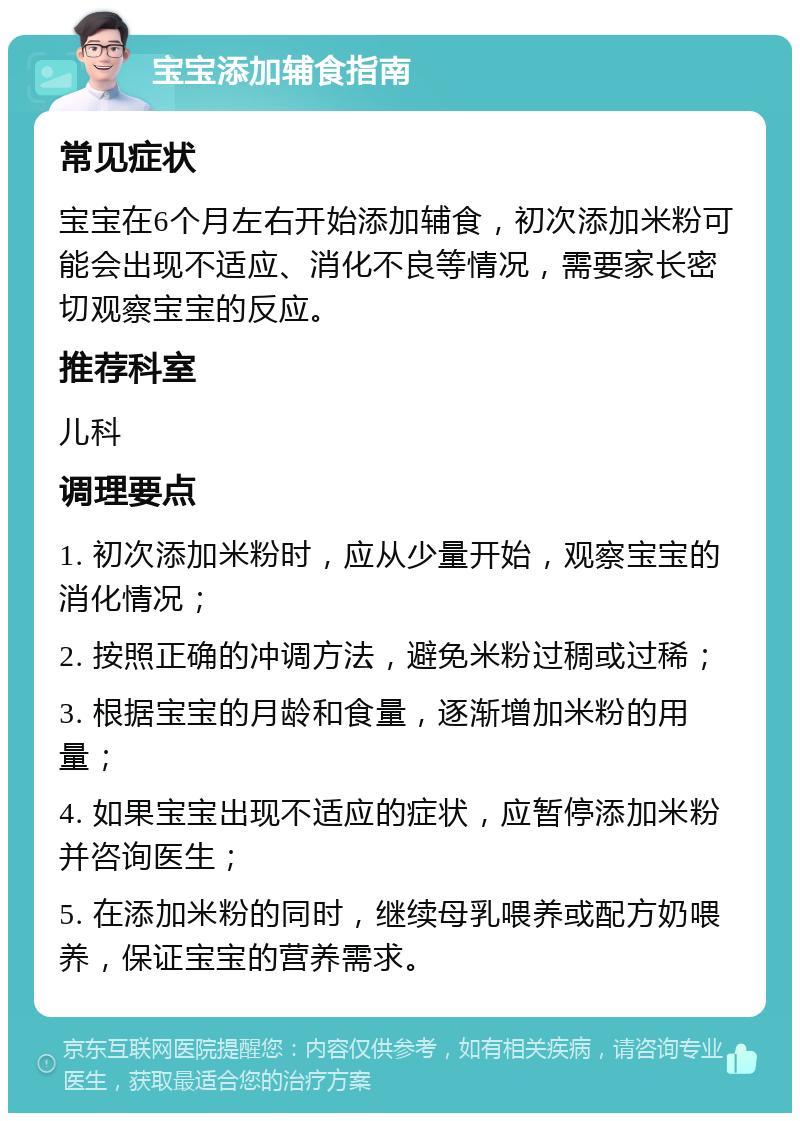 宝宝添加辅食指南 常见症状 宝宝在6个月左右开始添加辅食，初次添加米粉可能会出现不适应、消化不良等情况，需要家长密切观察宝宝的反应。 推荐科室 儿科 调理要点 1. 初次添加米粉时，应从少量开始，观察宝宝的消化情况； 2. 按照正确的冲调方法，避免米粉过稠或过稀； 3. 根据宝宝的月龄和食量，逐渐增加米粉的用量； 4. 如果宝宝出现不适应的症状，应暂停添加米粉并咨询医生； 5. 在添加米粉的同时，继续母乳喂养或配方奶喂养，保证宝宝的营养需求。