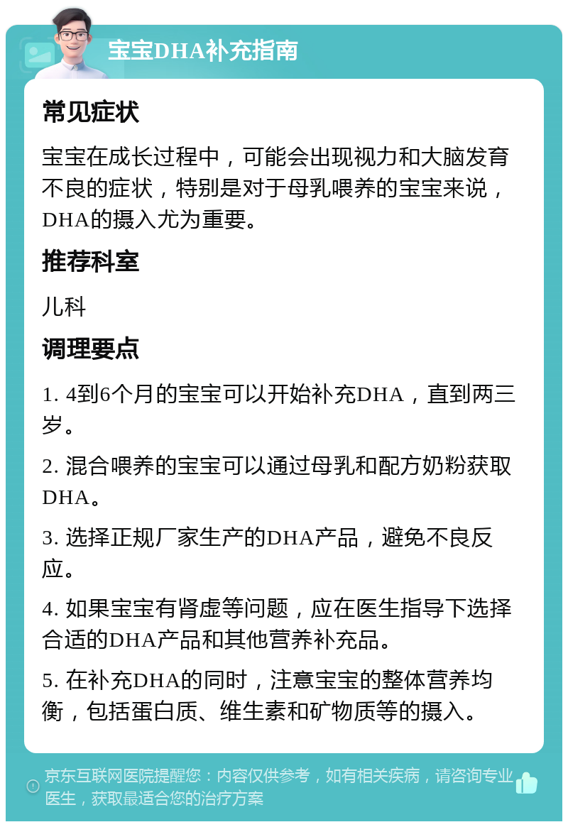 宝宝DHA补充指南 常见症状 宝宝在成长过程中，可能会出现视力和大脑发育不良的症状，特别是对于母乳喂养的宝宝来说，DHA的摄入尤为重要。 推荐科室 儿科 调理要点 1. 4到6个月的宝宝可以开始补充DHA，直到两三岁。 2. 混合喂养的宝宝可以通过母乳和配方奶粉获取DHA。 3. 选择正规厂家生产的DHA产品，避免不良反应。 4. 如果宝宝有肾虚等问题，应在医生指导下选择合适的DHA产品和其他营养补充品。 5. 在补充DHA的同时，注意宝宝的整体营养均衡，包括蛋白质、维生素和矿物质等的摄入。