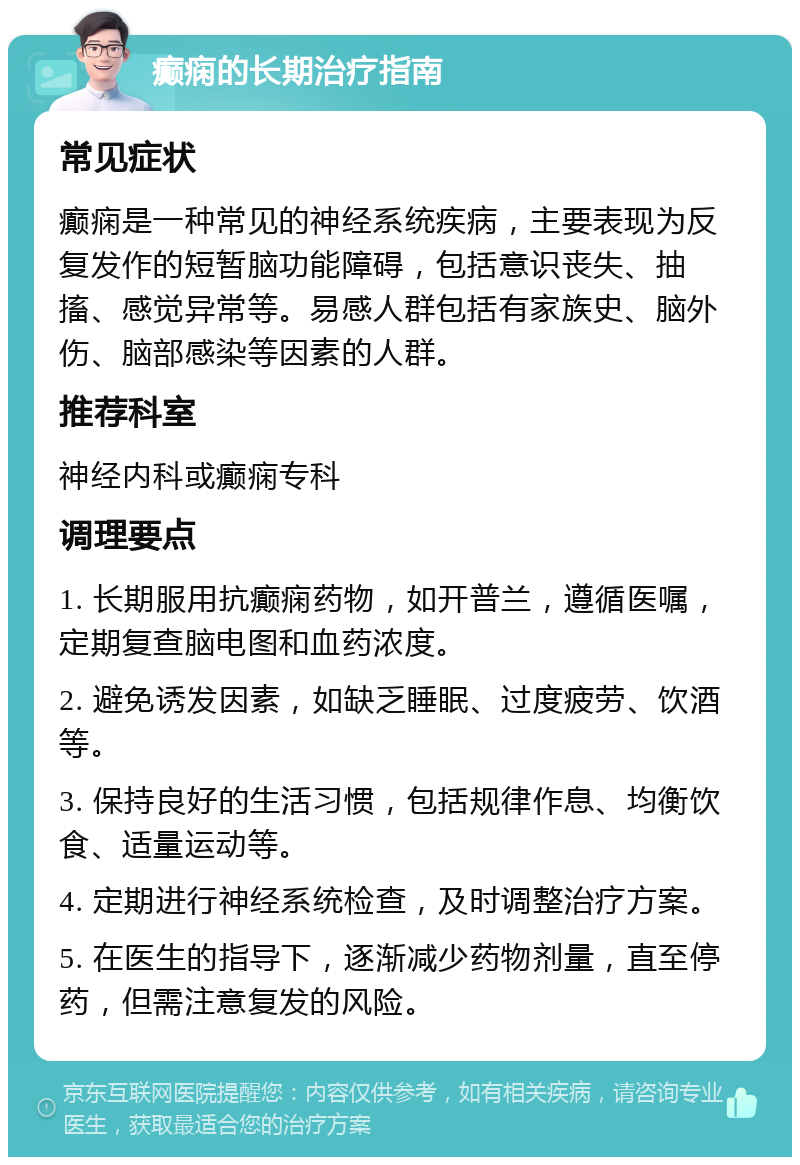 癫痫的长期治疗指南 常见症状 癫痫是一种常见的神经系统疾病，主要表现为反复发作的短暂脑功能障碍，包括意识丧失、抽搐、感觉异常等。易感人群包括有家族史、脑外伤、脑部感染等因素的人群。 推荐科室 神经内科或癫痫专科 调理要点 1. 长期服用抗癫痫药物，如开普兰，遵循医嘱，定期复查脑电图和血药浓度。 2. 避免诱发因素，如缺乏睡眠、过度疲劳、饮酒等。 3. 保持良好的生活习惯，包括规律作息、均衡饮食、适量运动等。 4. 定期进行神经系统检查，及时调整治疗方案。 5. 在医生的指导下，逐渐减少药物剂量，直至停药，但需注意复发的风险。