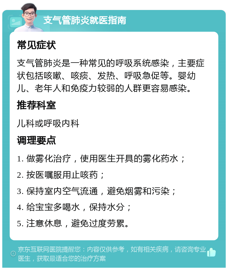 支气管肺炎就医指南 常见症状 支气管肺炎是一种常见的呼吸系统感染，主要症状包括咳嗽、咳痰、发热、呼吸急促等。婴幼儿、老年人和免疫力较弱的人群更容易感染。 推荐科室 儿科或呼吸内科 调理要点 1. 做雾化治疗，使用医生开具的雾化药水； 2. 按医嘱服用止咳药； 3. 保持室内空气流通，避免烟雾和污染； 4. 给宝宝多喝水，保持水分； 5. 注意休息，避免过度劳累。