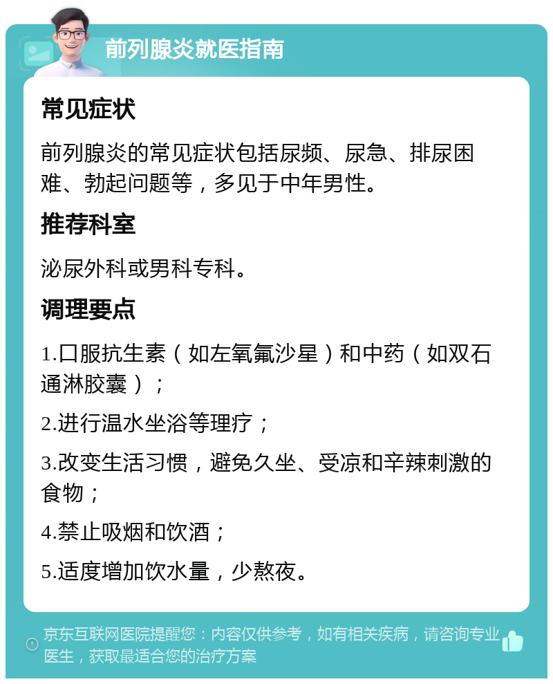 前列腺炎就医指南 常见症状 前列腺炎的常见症状包括尿频、尿急、排尿困难、勃起问题等，多见于中年男性。 推荐科室 泌尿外科或男科专科。 调理要点 1.口服抗生素（如左氧氟沙星）和中药（如双石通淋胶囊）； 2.进行温水坐浴等理疗； 3.改变生活习惯，避免久坐、受凉和辛辣刺激的食物； 4.禁止吸烟和饮酒； 5.适度增加饮水量，少熬夜。