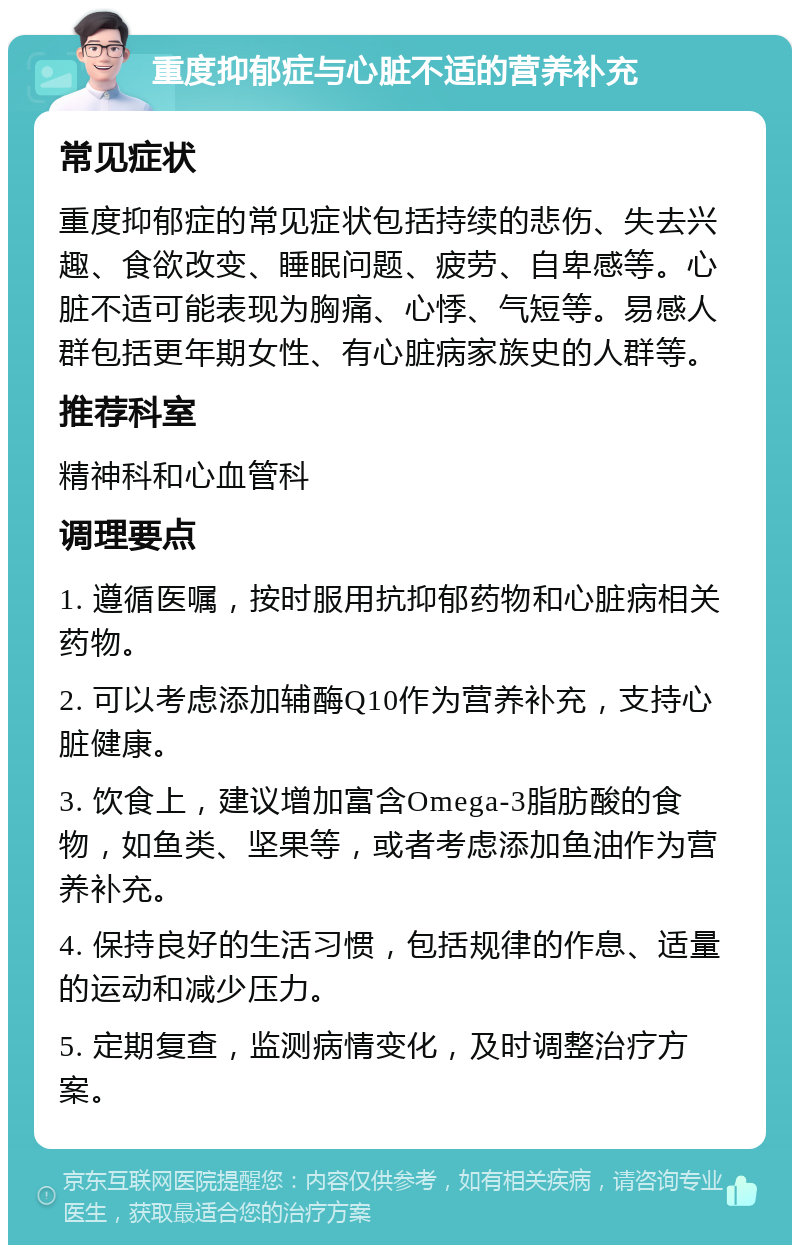 重度抑郁症与心脏不适的营养补充 常见症状 重度抑郁症的常见症状包括持续的悲伤、失去兴趣、食欲改变、睡眠问题、疲劳、自卑感等。心脏不适可能表现为胸痛、心悸、气短等。易感人群包括更年期女性、有心脏病家族史的人群等。 推荐科室 精神科和心血管科 调理要点 1. 遵循医嘱，按时服用抗抑郁药物和心脏病相关药物。 2. 可以考虑添加辅酶Q10作为营养补充，支持心脏健康。 3. 饮食上，建议增加富含Omega-3脂肪酸的食物，如鱼类、坚果等，或者考虑添加鱼油作为营养补充。 4. 保持良好的生活习惯，包括规律的作息、适量的运动和减少压力。 5. 定期复查，监测病情变化，及时调整治疗方案。