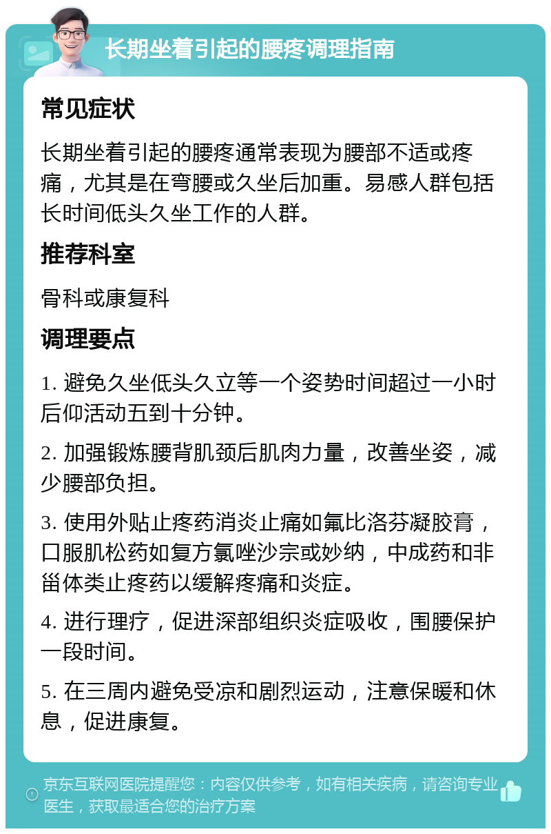 长期坐着引起的腰疼调理指南 常见症状 长期坐着引起的腰疼通常表现为腰部不适或疼痛，尤其是在弯腰或久坐后加重。易感人群包括长时间低头久坐工作的人群。 推荐科室 骨科或康复科 调理要点 1. 避免久坐低头久立等一个姿势时间超过一小时后仰活动五到十分钟。 2. 加强锻炼腰背肌颈后肌肉力量，改善坐姿，减少腰部负担。 3. 使用外贴止疼药消炎止痛如氟比洛芬凝胶膏，口服肌松药如复方氯唑沙宗或妙纳，中成药和非甾体类止疼药以缓解疼痛和炎症。 4. 进行理疗，促进深部组织炎症吸收，围腰保护一段时间。 5. 在三周内避免受凉和剧烈运动，注意保暖和休息，促进康复。