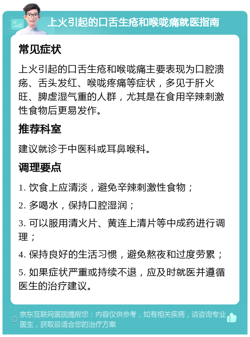 上火引起的口舌生疮和喉咙痛就医指南 常见症状 上火引起的口舌生疮和喉咙痛主要表现为口腔溃疡、舌头发红、喉咙疼痛等症状，多见于肝火旺、脾虚湿气重的人群，尤其是在食用辛辣刺激性食物后更易发作。 推荐科室 建议就诊于中医科或耳鼻喉科。 调理要点 1. 饮食上应清淡，避免辛辣刺激性食物； 2. 多喝水，保持口腔湿润； 3. 可以服用清火片、黄连上清片等中成药进行调理； 4. 保持良好的生活习惯，避免熬夜和过度劳累； 5. 如果症状严重或持续不退，应及时就医并遵循医生的治疗建议。