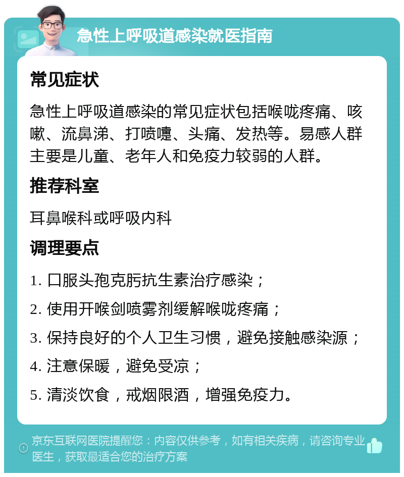 急性上呼吸道感染就医指南 常见症状 急性上呼吸道感染的常见症状包括喉咙疼痛、咳嗽、流鼻涕、打喷嚏、头痛、发热等。易感人群主要是儿童、老年人和免疫力较弱的人群。 推荐科室 耳鼻喉科或呼吸内科 调理要点 1. 口服头孢克肟抗生素治疗感染； 2. 使用开喉剑喷雾剂缓解喉咙疼痛； 3. 保持良好的个人卫生习惯，避免接触感染源； 4. 注意保暖，避免受凉； 5. 清淡饮食，戒烟限酒，增强免疫力。