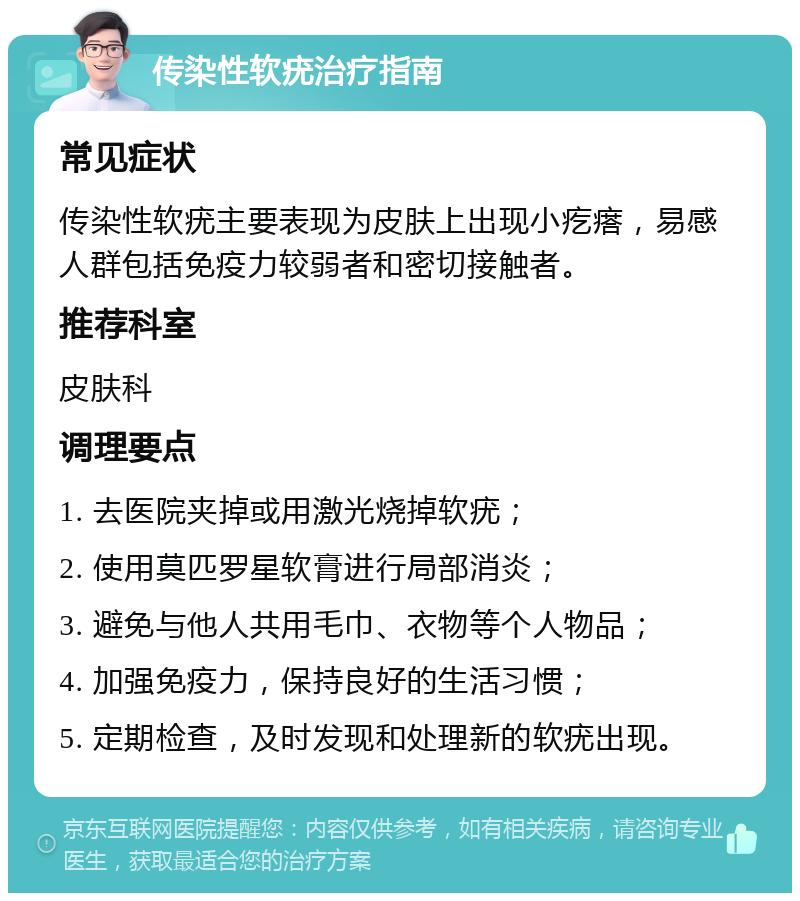 传染性软疣治疗指南 常见症状 传染性软疣主要表现为皮肤上出现小疙瘩，易感人群包括免疫力较弱者和密切接触者。 推荐科室 皮肤科 调理要点 1. 去医院夹掉或用激光烧掉软疣； 2. 使用莫匹罗星软膏进行局部消炎； 3. 避免与他人共用毛巾、衣物等个人物品； 4. 加强免疫力，保持良好的生活习惯； 5. 定期检查，及时发现和处理新的软疣出现。