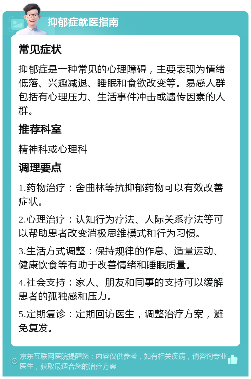 抑郁症就医指南 常见症状 抑郁症是一种常见的心理障碍，主要表现为情绪低落、兴趣减退、睡眠和食欲改变等。易感人群包括有心理压力、生活事件冲击或遗传因素的人群。 推荐科室 精神科或心理科 调理要点 1.药物治疗：舍曲林等抗抑郁药物可以有效改善症状。 2.心理治疗：认知行为疗法、人际关系疗法等可以帮助患者改变消极思维模式和行为习惯。 3.生活方式调整：保持规律的作息、适量运动、健康饮食等有助于改善情绪和睡眠质量。 4.社会支持：家人、朋友和同事的支持可以缓解患者的孤独感和压力。 5.定期复诊：定期回访医生，调整治疗方案，避免复发。