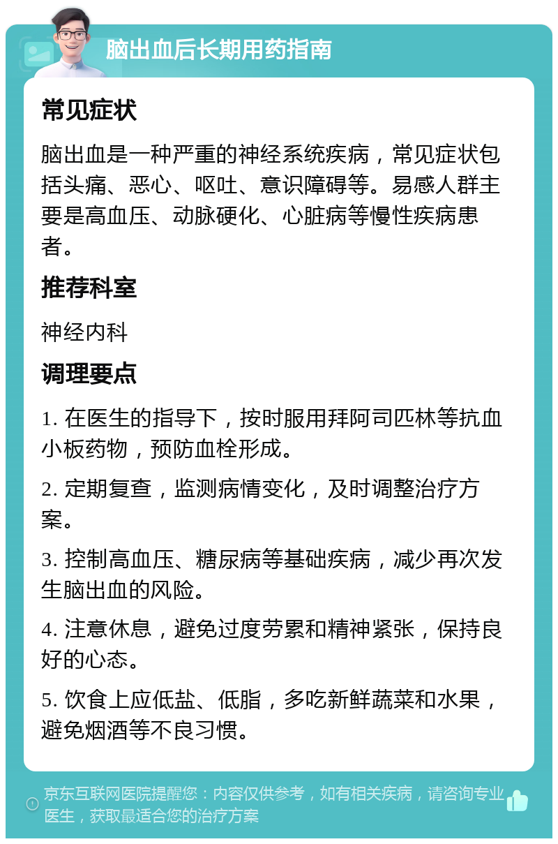 脑出血后长期用药指南 常见症状 脑出血是一种严重的神经系统疾病，常见症状包括头痛、恶心、呕吐、意识障碍等。易感人群主要是高血压、动脉硬化、心脏病等慢性疾病患者。 推荐科室 神经内科 调理要点 1. 在医生的指导下，按时服用拜阿司匹林等抗血小板药物，预防血栓形成。 2. 定期复查，监测病情变化，及时调整治疗方案。 3. 控制高血压、糖尿病等基础疾病，减少再次发生脑出血的风险。 4. 注意休息，避免过度劳累和精神紧张，保持良好的心态。 5. 饮食上应低盐、低脂，多吃新鲜蔬菜和水果，避免烟酒等不良习惯。