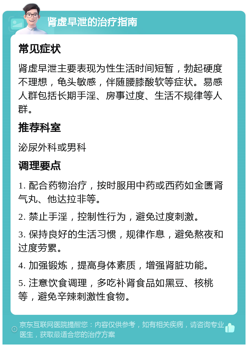 肾虚早泄的治疗指南 常见症状 肾虚早泄主要表现为性生活时间短暂，勃起硬度不理想，龟头敏感，伴随腰膝酸软等症状。易感人群包括长期手淫、房事过度、生活不规律等人群。 推荐科室 泌尿外科或男科 调理要点 1. 配合药物治疗，按时服用中药或西药如金匮肾气丸、他达拉非等。 2. 禁止手淫，控制性行为，避免过度刺激。 3. 保持良好的生活习惯，规律作息，避免熬夜和过度劳累。 4. 加强锻炼，提高身体素质，增强肾脏功能。 5. 注意饮食调理，多吃补肾食品如黑豆、核桃等，避免辛辣刺激性食物。