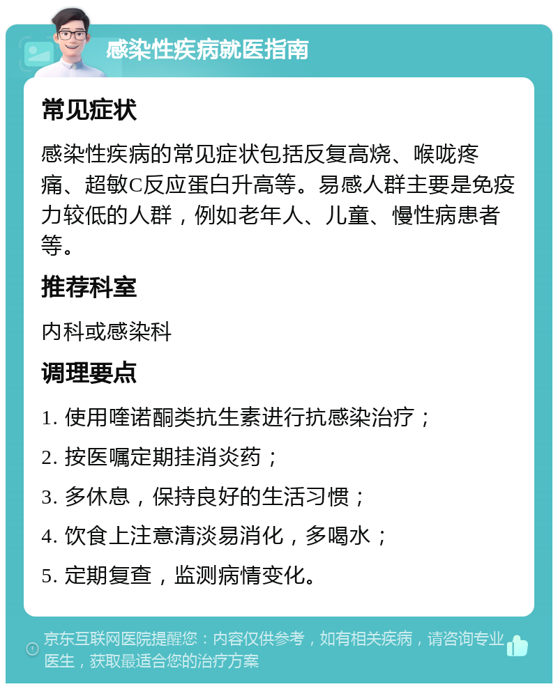 感染性疾病就医指南 常见症状 感染性疾病的常见症状包括反复高烧、喉咙疼痛、超敏C反应蛋白升高等。易感人群主要是免疫力较低的人群，例如老年人、儿童、慢性病患者等。 推荐科室 内科或感染科 调理要点 1. 使用喹诺酮类抗生素进行抗感染治疗； 2. 按医嘱定期挂消炎药； 3. 多休息，保持良好的生活习惯； 4. 饮食上注意清淡易消化，多喝水； 5. 定期复查，监测病情变化。