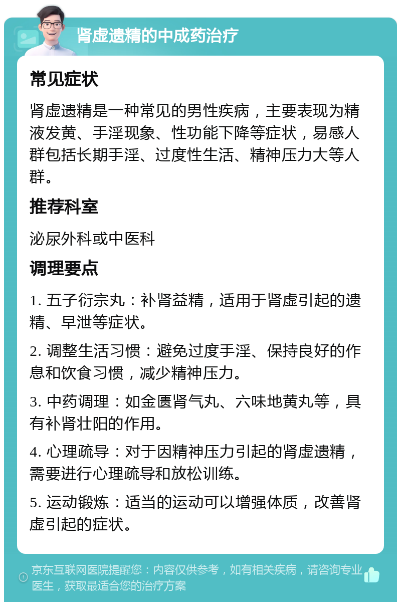 肾虚遗精的中成药治疗 常见症状 肾虚遗精是一种常见的男性疾病，主要表现为精液发黄、手淫现象、性功能下降等症状，易感人群包括长期手淫、过度性生活、精神压力大等人群。 推荐科室 泌尿外科或中医科 调理要点 1. 五子衍宗丸：补肾益精，适用于肾虚引起的遗精、早泄等症状。 2. 调整生活习惯：避免过度手淫、保持良好的作息和饮食习惯，减少精神压力。 3. 中药调理：如金匮肾气丸、六味地黄丸等，具有补肾壮阳的作用。 4. 心理疏导：对于因精神压力引起的肾虚遗精，需要进行心理疏导和放松训练。 5. 运动锻炼：适当的运动可以增强体质，改善肾虚引起的症状。