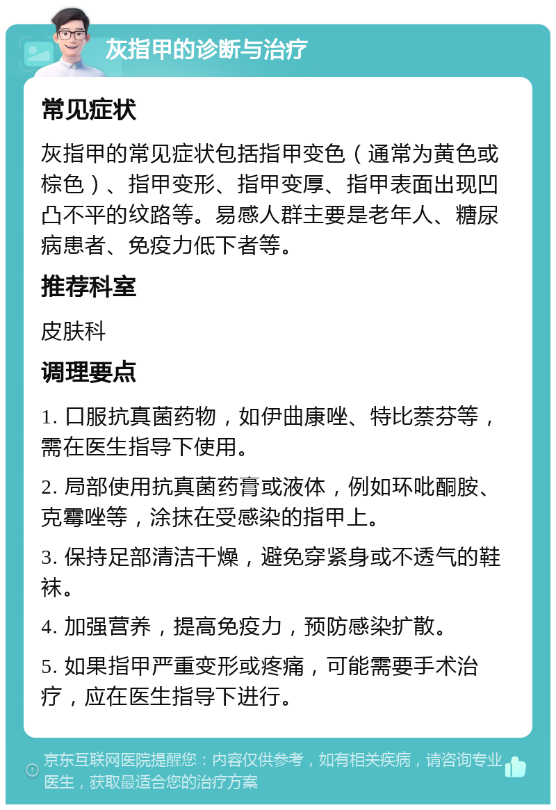 灰指甲的诊断与治疗 常见症状 灰指甲的常见症状包括指甲变色（通常为黄色或棕色）、指甲变形、指甲变厚、指甲表面出现凹凸不平的纹路等。易感人群主要是老年人、糖尿病患者、免疫力低下者等。 推荐科室 皮肤科 调理要点 1. 口服抗真菌药物，如伊曲康唑、特比萘芬等，需在医生指导下使用。 2. 局部使用抗真菌药膏或液体，例如环吡酮胺、克霉唑等，涂抹在受感染的指甲上。 3. 保持足部清洁干燥，避免穿紧身或不透气的鞋袜。 4. 加强营养，提高免疫力，预防感染扩散。 5. 如果指甲严重变形或疼痛，可能需要手术治疗，应在医生指导下进行。