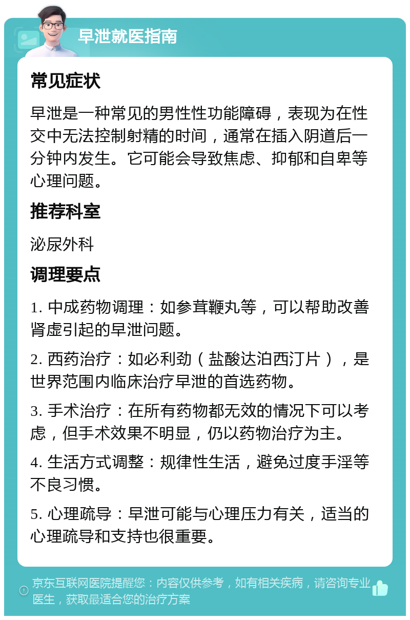 早泄就医指南 常见症状 早泄是一种常见的男性性功能障碍，表现为在性交中无法控制射精的时间，通常在插入阴道后一分钟内发生。它可能会导致焦虑、抑郁和自卑等心理问题。 推荐科室 泌尿外科 调理要点 1. 中成药物调理：如参茸鞭丸等，可以帮助改善肾虚引起的早泄问题。 2. 西药治疗：如必利劲（盐酸达泊西汀片），是世界范围内临床治疗早泄的首选药物。 3. 手术治疗：在所有药物都无效的情况下可以考虑，但手术效果不明显，仍以药物治疗为主。 4. 生活方式调整：规律性生活，避免过度手淫等不良习惯。 5. 心理疏导：早泄可能与心理压力有关，适当的心理疏导和支持也很重要。