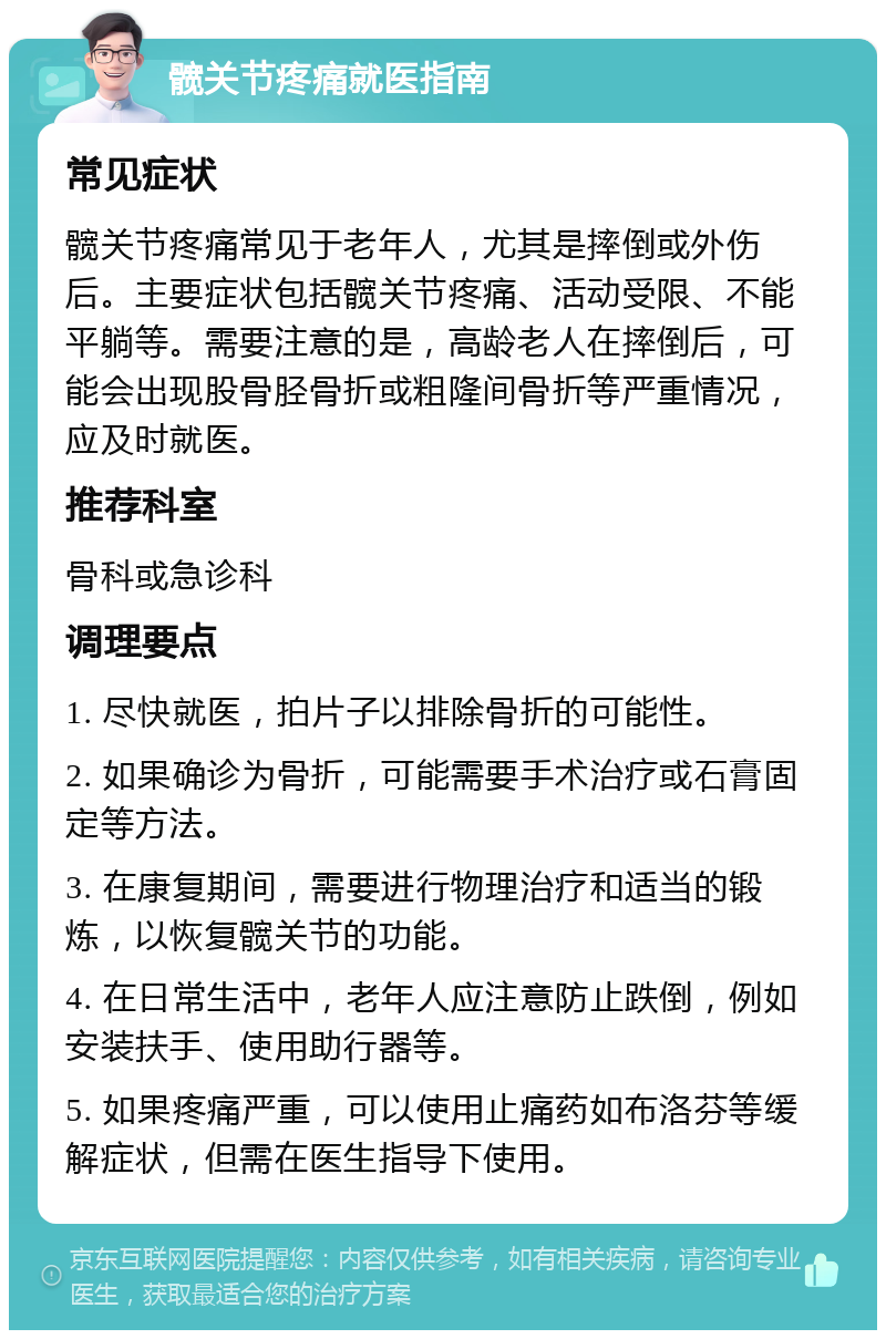 髋关节疼痛就医指南 常见症状 髋关节疼痛常见于老年人，尤其是摔倒或外伤后。主要症状包括髋关节疼痛、活动受限、不能平躺等。需要注意的是，高龄老人在摔倒后，可能会出现股骨胫骨折或粗隆间骨折等严重情况，应及时就医。 推荐科室 骨科或急诊科 调理要点 1. 尽快就医，拍片子以排除骨折的可能性。 2. 如果确诊为骨折，可能需要手术治疗或石膏固定等方法。 3. 在康复期间，需要进行物理治疗和适当的锻炼，以恢复髋关节的功能。 4. 在日常生活中，老年人应注意防止跌倒，例如安装扶手、使用助行器等。 5. 如果疼痛严重，可以使用止痛药如布洛芬等缓解症状，但需在医生指导下使用。