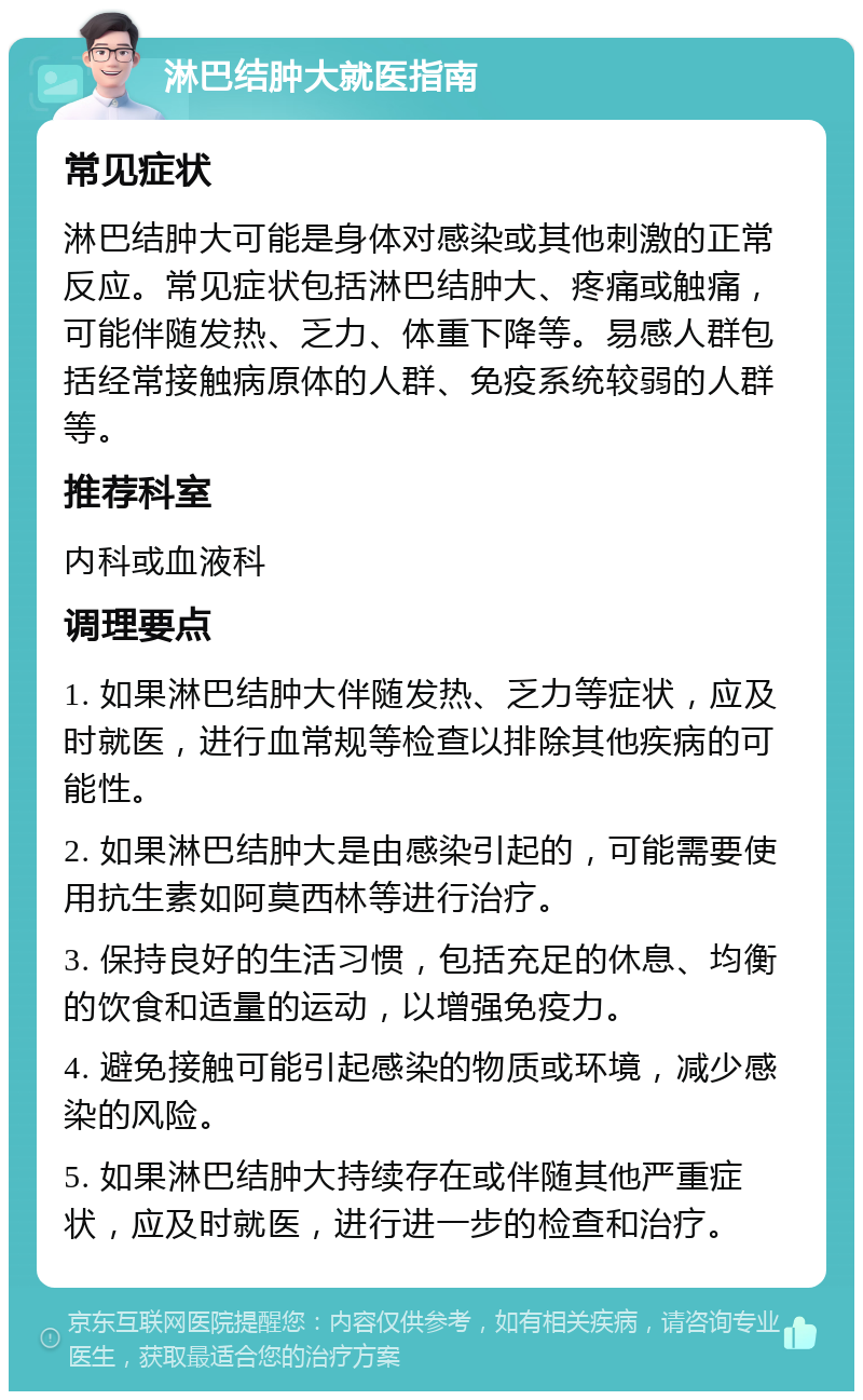 淋巴结肿大就医指南 常见症状 淋巴结肿大可能是身体对感染或其他刺激的正常反应。常见症状包括淋巴结肿大、疼痛或触痛，可能伴随发热、乏力、体重下降等。易感人群包括经常接触病原体的人群、免疫系统较弱的人群等。 推荐科室 内科或血液科 调理要点 1. 如果淋巴结肿大伴随发热、乏力等症状，应及时就医，进行血常规等检查以排除其他疾病的可能性。 2. 如果淋巴结肿大是由感染引起的，可能需要使用抗生素如阿莫西林等进行治疗。 3. 保持良好的生活习惯，包括充足的休息、均衡的饮食和适量的运动，以增强免疫力。 4. 避免接触可能引起感染的物质或环境，减少感染的风险。 5. 如果淋巴结肿大持续存在或伴随其他严重症状，应及时就医，进行进一步的检查和治疗。