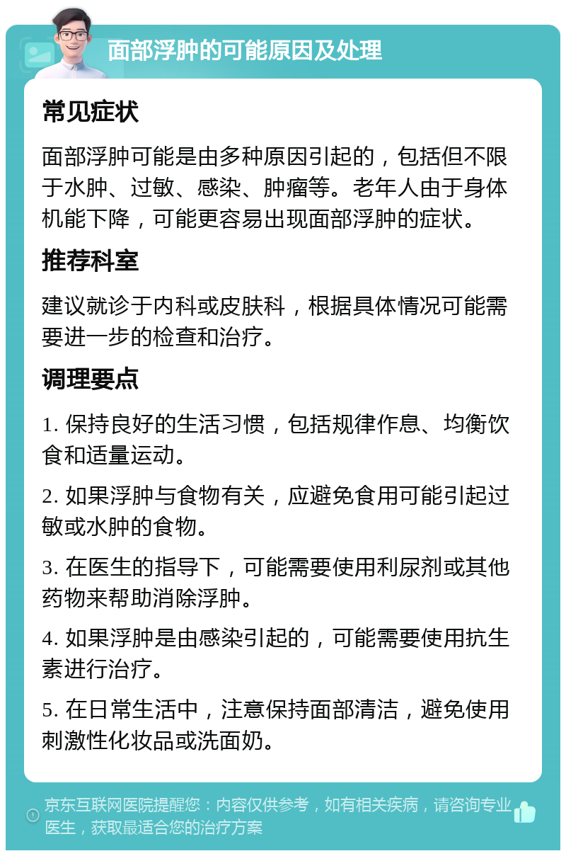 面部浮肿的可能原因及处理 常见症状 面部浮肿可能是由多种原因引起的，包括但不限于水肿、过敏、感染、肿瘤等。老年人由于身体机能下降，可能更容易出现面部浮肿的症状。 推荐科室 建议就诊于内科或皮肤科，根据具体情况可能需要进一步的检查和治疗。 调理要点 1. 保持良好的生活习惯，包括规律作息、均衡饮食和适量运动。 2. 如果浮肿与食物有关，应避免食用可能引起过敏或水肿的食物。 3. 在医生的指导下，可能需要使用利尿剂或其他药物来帮助消除浮肿。 4. 如果浮肿是由感染引起的，可能需要使用抗生素进行治疗。 5. 在日常生活中，注意保持面部清洁，避免使用刺激性化妆品或洗面奶。