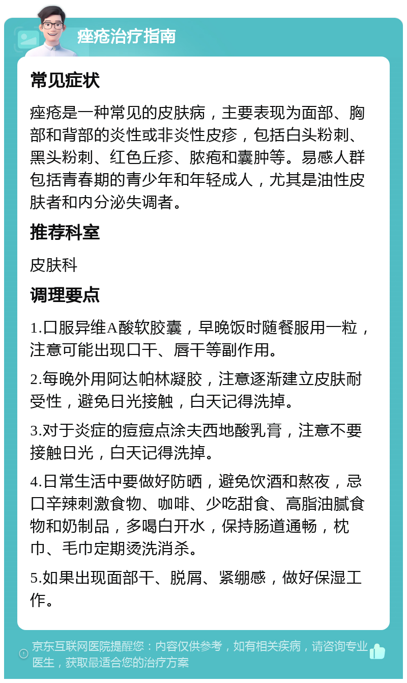 痤疮治疗指南 常见症状 痤疮是一种常见的皮肤病，主要表现为面部、胸部和背部的炎性或非炎性皮疹，包括白头粉刺、黑头粉刺、红色丘疹、脓疱和囊肿等。易感人群包括青春期的青少年和年轻成人，尤其是油性皮肤者和内分泌失调者。 推荐科室 皮肤科 调理要点 1.口服异维A酸软胶囊，早晚饭时随餐服用一粒，注意可能出现口干、唇干等副作用。 2.每晚外用阿达帕林凝胶，注意逐渐建立皮肤耐受性，避免日光接触，白天记得洗掉。 3.对于炎症的痘痘点涂夫西地酸乳膏，注意不要接触日光，白天记得洗掉。 4.日常生活中要做好防晒，避免饮酒和熬夜，忌口辛辣刺激食物、咖啡、少吃甜食、高脂油腻食物和奶制品，多喝白开水，保持肠道通畅，枕巾、毛巾定期烫洗消杀。 5.如果出现面部干、脱屑、紧绷感，做好保湿工作。