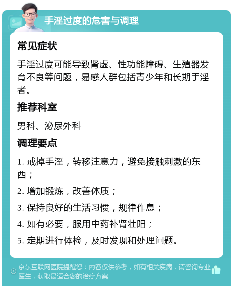 手淫过度的危害与调理 常见症状 手淫过度可能导致肾虚、性功能障碍、生殖器发育不良等问题，易感人群包括青少年和长期手淫者。 推荐科室 男科、泌尿外科 调理要点 1. 戒掉手淫，转移注意力，避免接触刺激的东西； 2. 增加锻炼，改善体质； 3. 保持良好的生活习惯，规律作息； 4. 如有必要，服用中药补肾壮阳； 5. 定期进行体检，及时发现和处理问题。