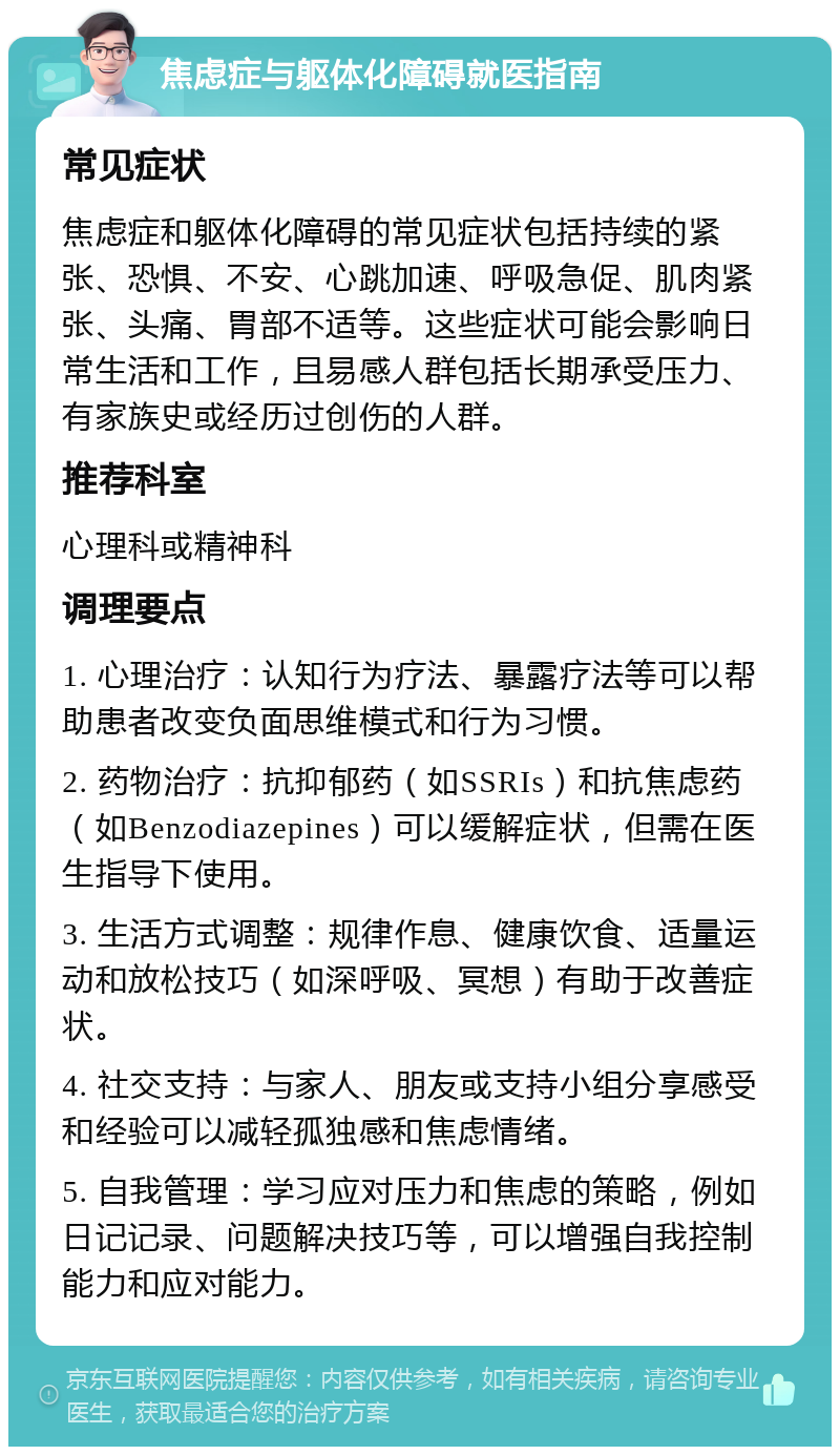 焦虑症与躯体化障碍就医指南 常见症状 焦虑症和躯体化障碍的常见症状包括持续的紧张、恐惧、不安、心跳加速、呼吸急促、肌肉紧张、头痛、胃部不适等。这些症状可能会影响日常生活和工作，且易感人群包括长期承受压力、有家族史或经历过创伤的人群。 推荐科室 心理科或精神科 调理要点 1. 心理治疗：认知行为疗法、暴露疗法等可以帮助患者改变负面思维模式和行为习惯。 2. 药物治疗：抗抑郁药（如SSRIs）和抗焦虑药（如Benzodiazepines）可以缓解症状，但需在医生指导下使用。 3. 生活方式调整：规律作息、健康饮食、适量运动和放松技巧（如深呼吸、冥想）有助于改善症状。 4. 社交支持：与家人、朋友或支持小组分享感受和经验可以减轻孤独感和焦虑情绪。 5. 自我管理：学习应对压力和焦虑的策略，例如日记记录、问题解决技巧等，可以增强自我控制能力和应对能力。